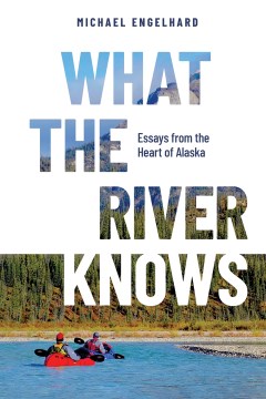 What the River Knows : Essays from the Heart of Alaska