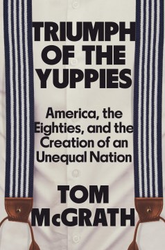 Triumph of the yuppies : America, the eighties, and the creation of an unequal nation / Tom McGrath.