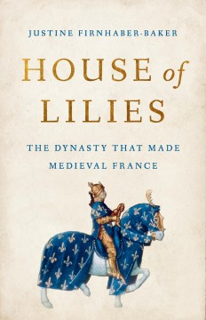 House of lilies : the dynasty that made medieval France / Justine Firnhaber-Baker.