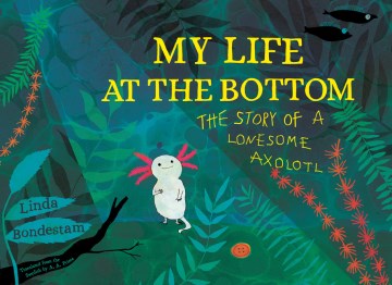 My life at the bottom : the story of a lonesome axolotl / Linda Bondestam   translated from the Swedish by A. A. Prime