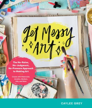 Get messy art : the no-rules, no-judgment, no-pressure approach to making art