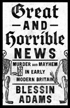 Great and Horrible News - Murder and Mayhem in Early Modern Britain