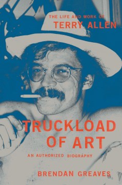 Truckload of Art - The Life and Work of Terry Allen- an Authorized Biography