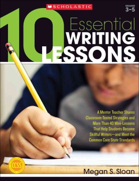 10 Essential Writing Lessons: A Mentor Teacher Shares Classroom-tested Strategies and More than 40 Mini-lessons that Help Students Become Skillful Writers, and Meet the Common Core Standards