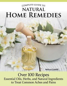 Complete Guide to Natural Home Remedies - Over 100 Recipes - Essential Oils, Herbs, and Natural Ingredients to Treat Common Aches and Pains
