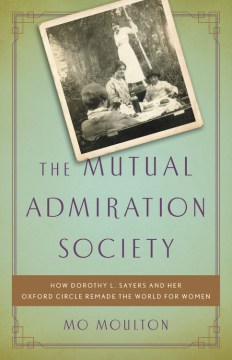 The Mutual Admiration Society: How Dorothy L. Sayers and Her Oxford Circle Remade the World For Women 
