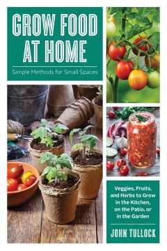 Grow food at home : simple methods for small spaces : veggies, fruits, and herbs to grow in the kitchen, on the patio, or in the garden