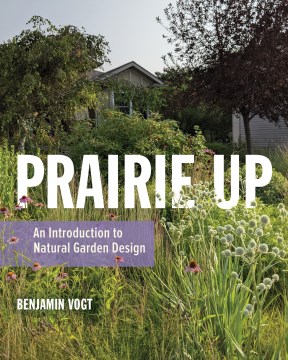 Prairie up : an introduction to natural garden design / Benjamin Vogt.