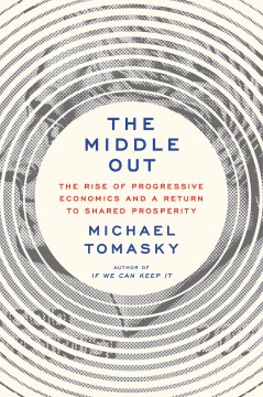 The middle out : the rise of progressive economics and a return to shared prosperity / Michael Tomasky.