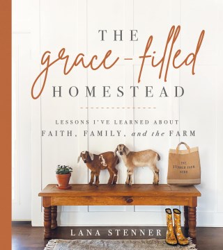 The grace-filled homestead : lessons I've learned about faith, family, and the farm / Lana Stenner.