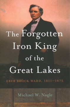 The forgotten iron king of the Great Lakes : Eber Brock Ward, 1811-1875 / Michael W Nagle.