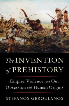 The Invention of Prehistory : Empire, Violence, and Our Obsession With Human Origins