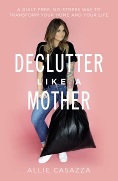 Declutter Like a Mother : A Guilt-Free, No-Stress Way to Transform Your Home and Your Life
