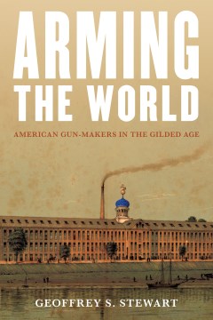 Arming the world : American gun-makers in the Gilded Age / Geoffrey S. Stewart.