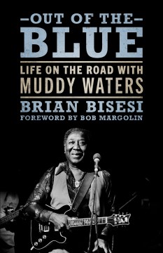 Out of the blue : life on the road with Muddy Waters / Brian Bisesi ; foreword by Bob Margolin.