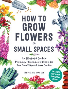 How to grow flowers in small spaces : an illustrated guide to planning, planting, and caring for your small space flower garden / Stephanie Walker.