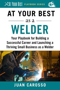 At your best as a welder : your playbook for building a successful career and launching a thriving small business as a welder / Juan Carosso.