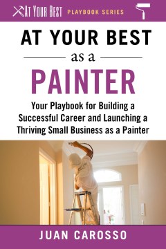 At your best as a painter : your playbook for building a successful career and launching a thriving small business as a painter / Juan Carosso.