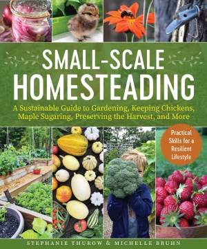 Small-scale Homesteading : A Sustainable Guide to Gardening, Keeping Chickens, Maple Sugaring, Preserving the Harvest, and More