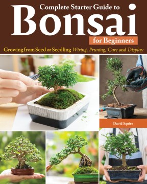 Complete Starter Guide to Bonsai : Growing from Seed or Seedling-Wiring, Pruning, Care, and Display