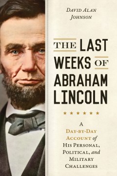 The Last Weeks of Abraham Lincoln : A Day-by-day Account of His Personal, Political, and Military Challenges