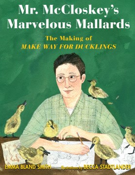 Mr. McCloskey's marvelous mallards : the making of Make way for ducklings / Emma Bland Smith ; illustrated by Becca Stadtlander.