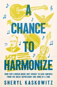 A Chance to Harmonize : How Fdr's Hidden Music Unit Sought to Save America from the Great Depression--one Song at a Time