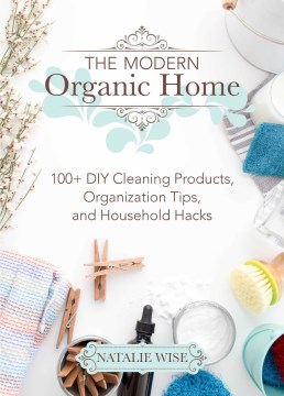 The modern organic home : 100+ DIY cleaning products, organization tips, and household hacks / Natalie Wise