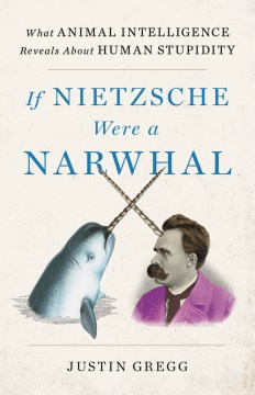 If Nietzsche were a narwhal : what animal intelligence reveals about human stupidity / Justin Gregg