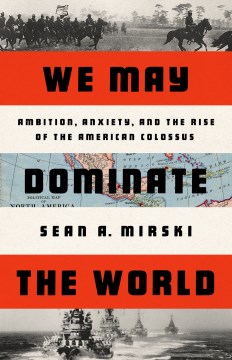 We may dominate the world : ambition, anxiety, and the rise of the American Colossus / Sean A. Mirski