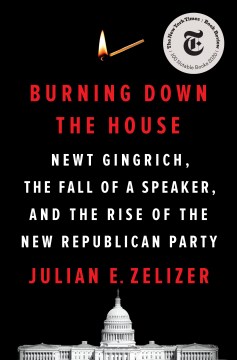 Burning down the house : Newt Gingrich, the fall of a speaker, and the rise of the new Republican Party / Julian E. Zelizer.