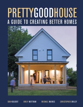 Pretty good house : a guide to creating better homes / Dan Kolbert, Emily Mottram, Michael Maines, Christopher Briley