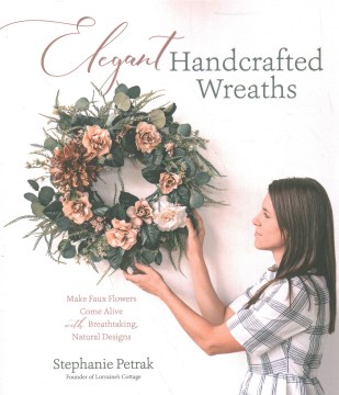 Elegant handcrafted wreaths : make faux flowers come alive with breathtaking, natural designs / Stephanie Petrak, founder of Lorraine