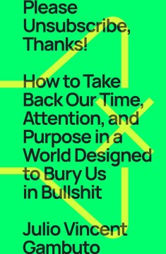 Please unsubscribe, thanks! : how to take back our time, attention, and purpose in a world designed to bury us in bullshit / Julio Vincent Gambuto