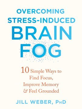 Overcoming stress-induced brain fog : 10 simple ways to find focus, improve memory & feel grounded / Jill Weber