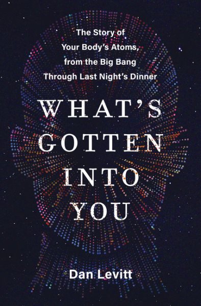 What's gotten into you : the story of your body's atoms, from the Big Bang through last night's dinner / Dan Levitt.