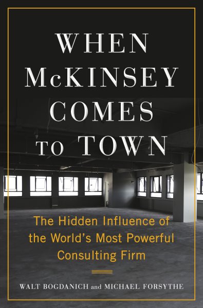 When McKinsey comes to town : the hidden influence of the world's most powerful consulting firm / Walt Bogdanich and Michael Forsythe.