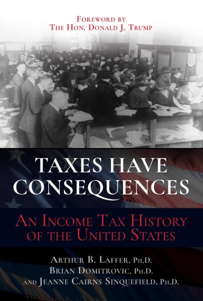 Taxes have consequences : an income tax history of the United States / Arthur B. Laffer, Ph.D., Brian Domitrovic, Ph.D., and Jeanne Cairns Sinquefield, Ph.D